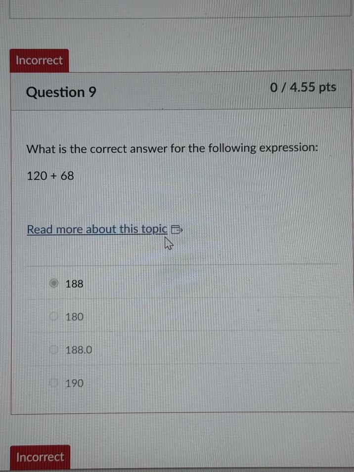 Incorrect Question 9 0/4.55 pts What is the correct answer for the following expression: 120+68 Read more about this topic Incorrect 188 180 188.0 190