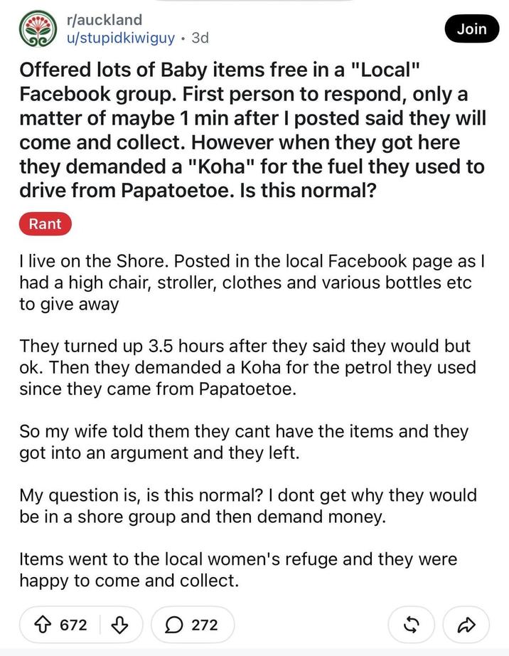 r/auckland u/stupidkiwiguy • 3d Offered lots of Baby items free in a "Local" Join Facebook group. First person to respond, only a matter of maybe 1 min after I posted said they will come and collect. However when they got here they demanded a "Koha" for the fuel they used to drive from Papatoetoe. Is this normal? Rant I live on the Shore. Posted in the local Facebook page as I had a high chair, stroller, clothes and various bottles etc to give away They turned up 3.5 hours after they said they would but ok. Then they demanded a Koha for the petrol they used since they came from Papatoetoe. So my wife told them they cant have the items and they got into an argument and they left. My question is, is this normal? I dont get why they would be in a shore group and then demand money. Items went to the local women's refuge and they were happy to come and collect. 672 272 55