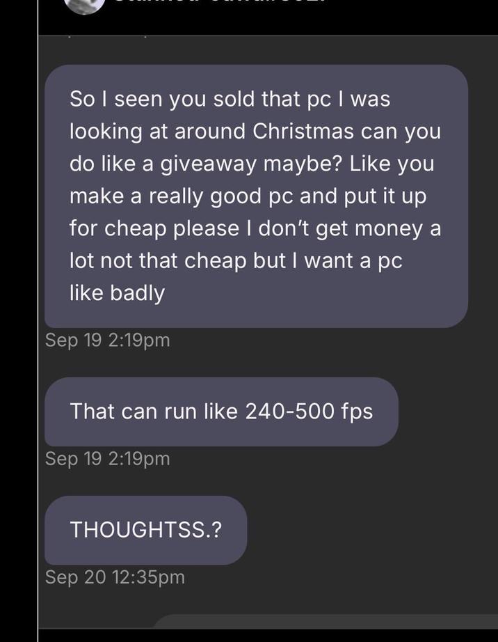 So I seen you sold that pc I was looking at around Christmas can you do like a giveaway maybe? Like you make a really good pc and put it up for cheap please I don't get money a lot not that cheap but I want a pc like badly Sep 19 2:19pm That can run like 240-500 fps Sep 19 2:19pm THOUGHTSS.? Sep 20 12:35pm