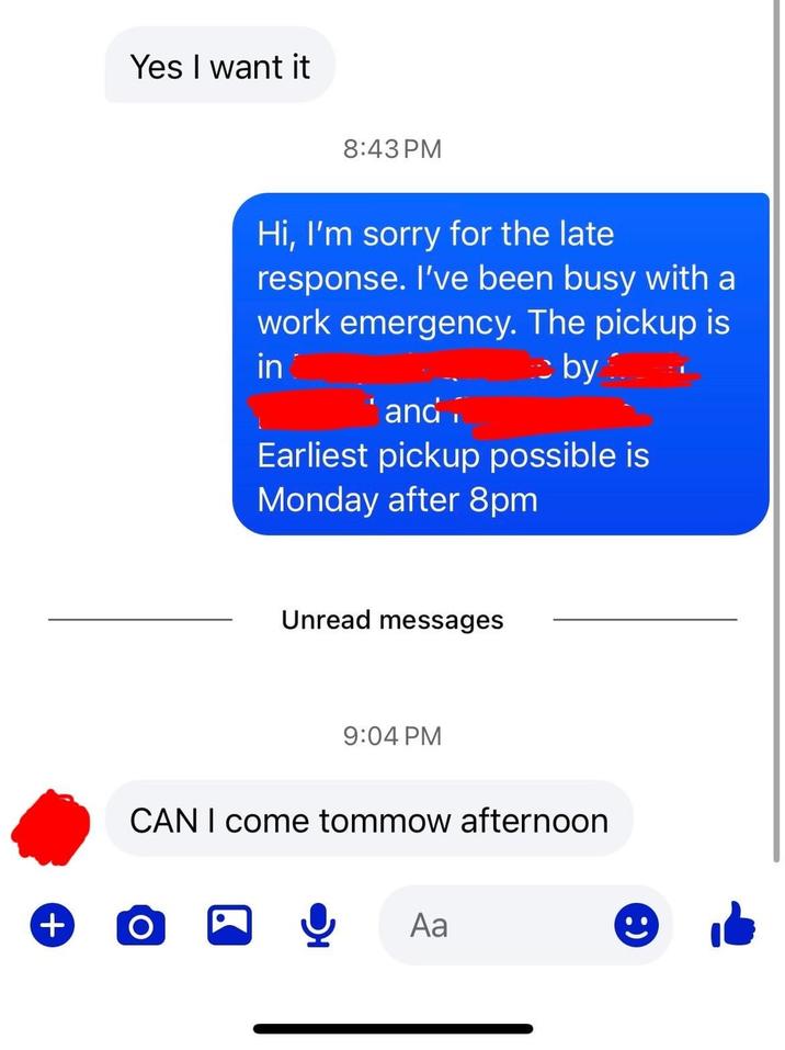 + Yes I want it 8:43 PM Hi, I'm sorry for the late response. I've been busy with a work emergency. The pickup is in by and Earliest pickup possible is Monday after 8pm Unread messages 9:04 PM CAN I come tommow afternoon Ο Aa