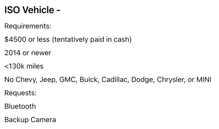 ISO Vehicle - Requirements: $4500 or less (tentatively paid in cash) 2014 or newer <130k miles No Chevy, Jeep, GMC, Buick, Cadillac, Dodge, Chrysler, or MINI Requests: Bluetooth Backup Camera
