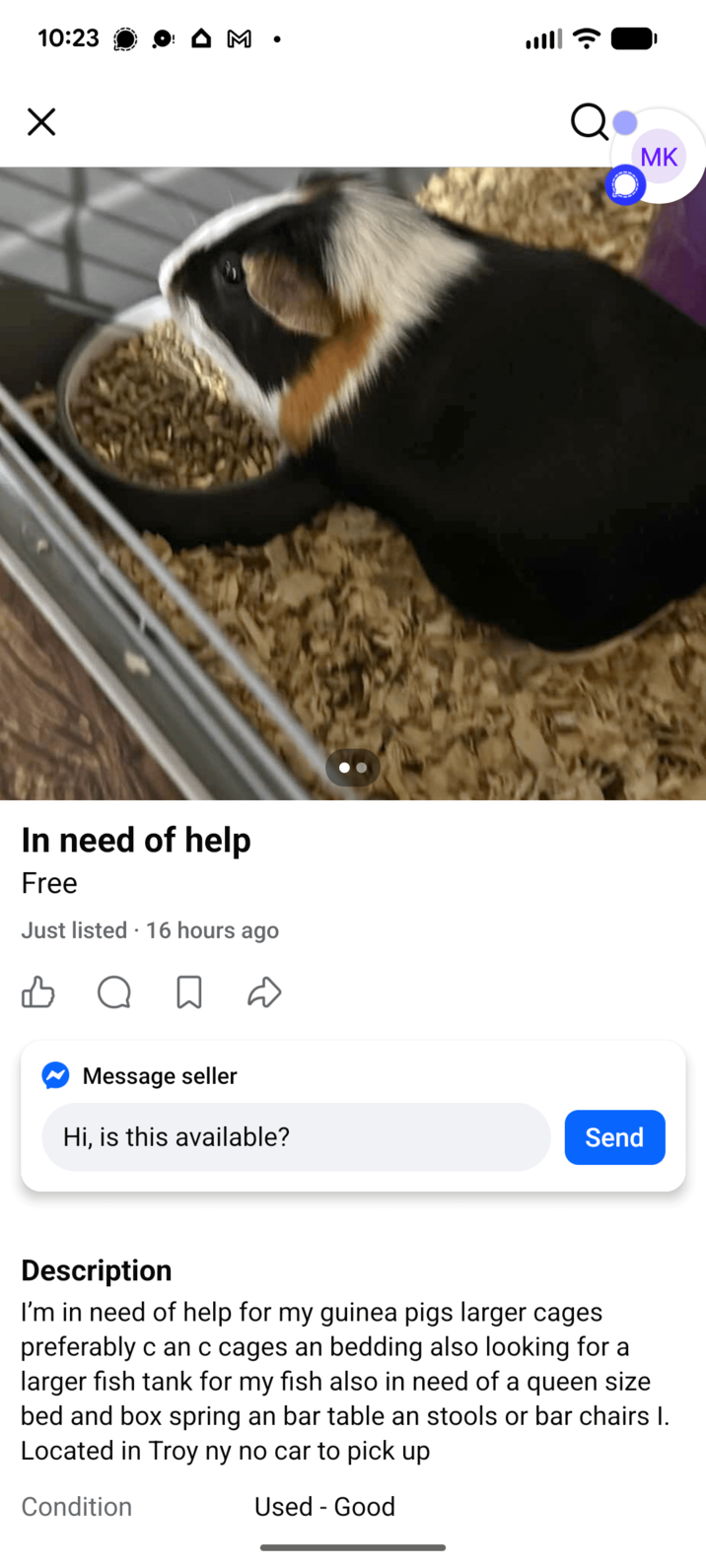 10:23 Х M • In need of help Free Just listed 16 hours ago B Message seller Hi, is this available? Q MK Send Description I'm in need of help for my guinea pigs larger cages preferably can c cages an bedding also looking for a larger fish tank for my fish also in need of a queen size bed and box spring an bar table an stools or bar chairs I. Located in Troy ny no car to pick up Condition Used - Good