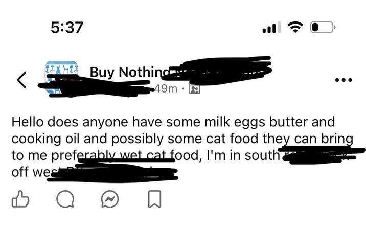 5:37 Buy Nothing 49m • Hello does anyone have some milk eggs butter and cooking oil and possibly some cat food they can bring to me preferably wet cat food, I'm in south off wes 凸