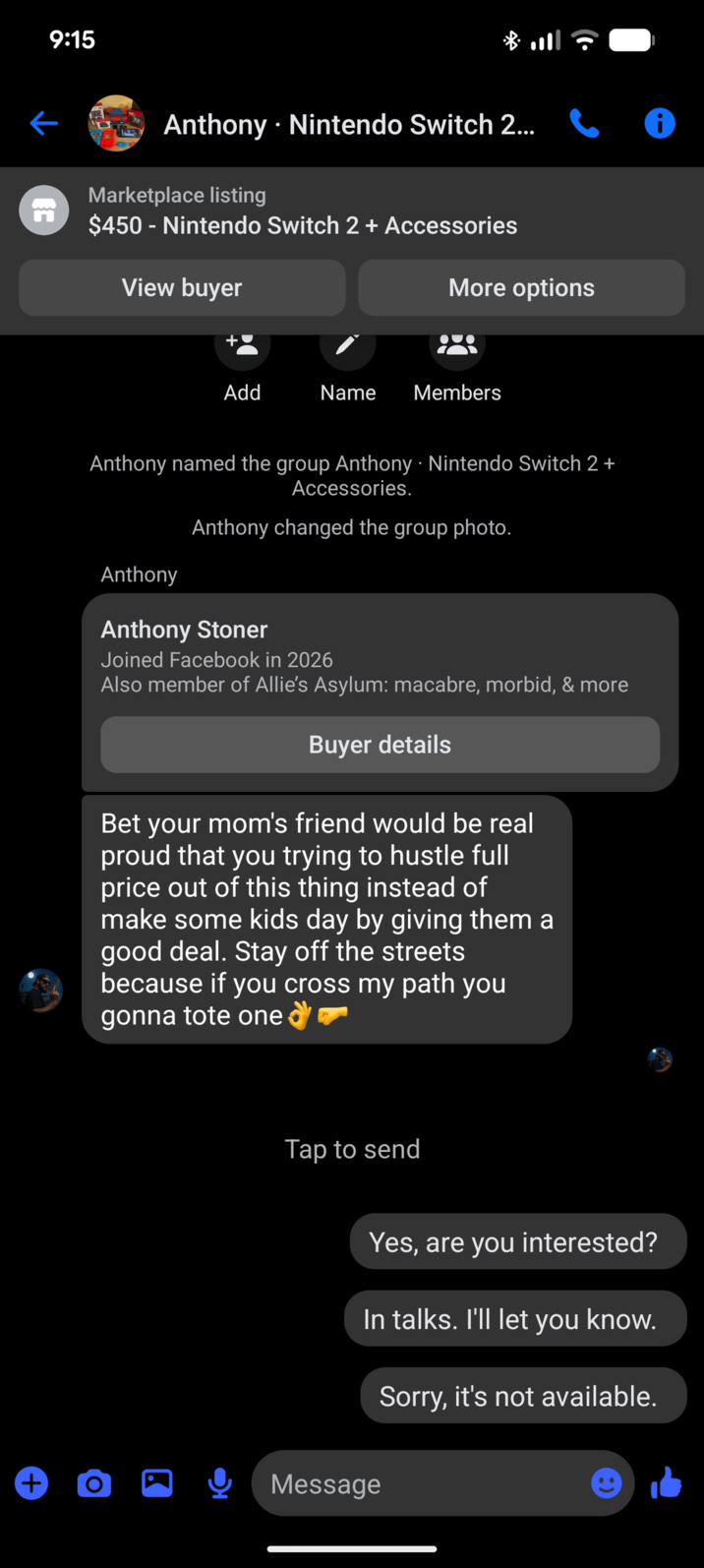 9:15 n Anthony Nintendo Switch 2... 0 Marketplace listing $450 - Nintendo Switch 2 + Accessories View buyer More options Add Name Members Anthony named the group Anthony - Nintendo Switch 2 + Anthony Accessories. Anthony changed the group photo. Anthony Stoner Joined Facebook in 2026 Also member of Allie's Asylum: macabre, morbid, & more Buyer details Bet your mom's friend would be real proud that you trying to hustle full price out of this thing instead of make some kids day by giving them a good deal. Stay off the streets because if you cross my path you gonna tote one + O Tap to send Yes, are you interested? In talks. I'll let you know. Message Sorry, it's not available.