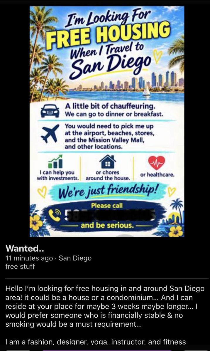 I'm Looking For FREE HOUSING When / Travel to San Diego A little bit of chauffeuring. We can go to dinner or breakfast. You would need to pick me up at the airport, beaches, stores, and the Mission Valley Mall, and other locations. I can help you with investments. or chores around the house. or healthcare. We're just friendship! 58 Please call and be serious. Wanted.. 11 minutes ago San Diego free stuff Hello I'm looking for free housing in and around San Diego area! it could be a house or a condominium... And I can reside at your place for maybe 3 weeks maybe longer... I would prefer someone who is financially stable & no smoking would be a must requirement... I am a fashion, designer, yoga, instructor, and fitness