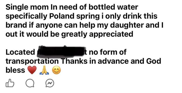 Single mom In need of bottled water specifically Poland spring i only drink this brand if anyone can help my daughter and I out it would be greatly appreciated Located t no form of transportation Thanks in advance and God bless