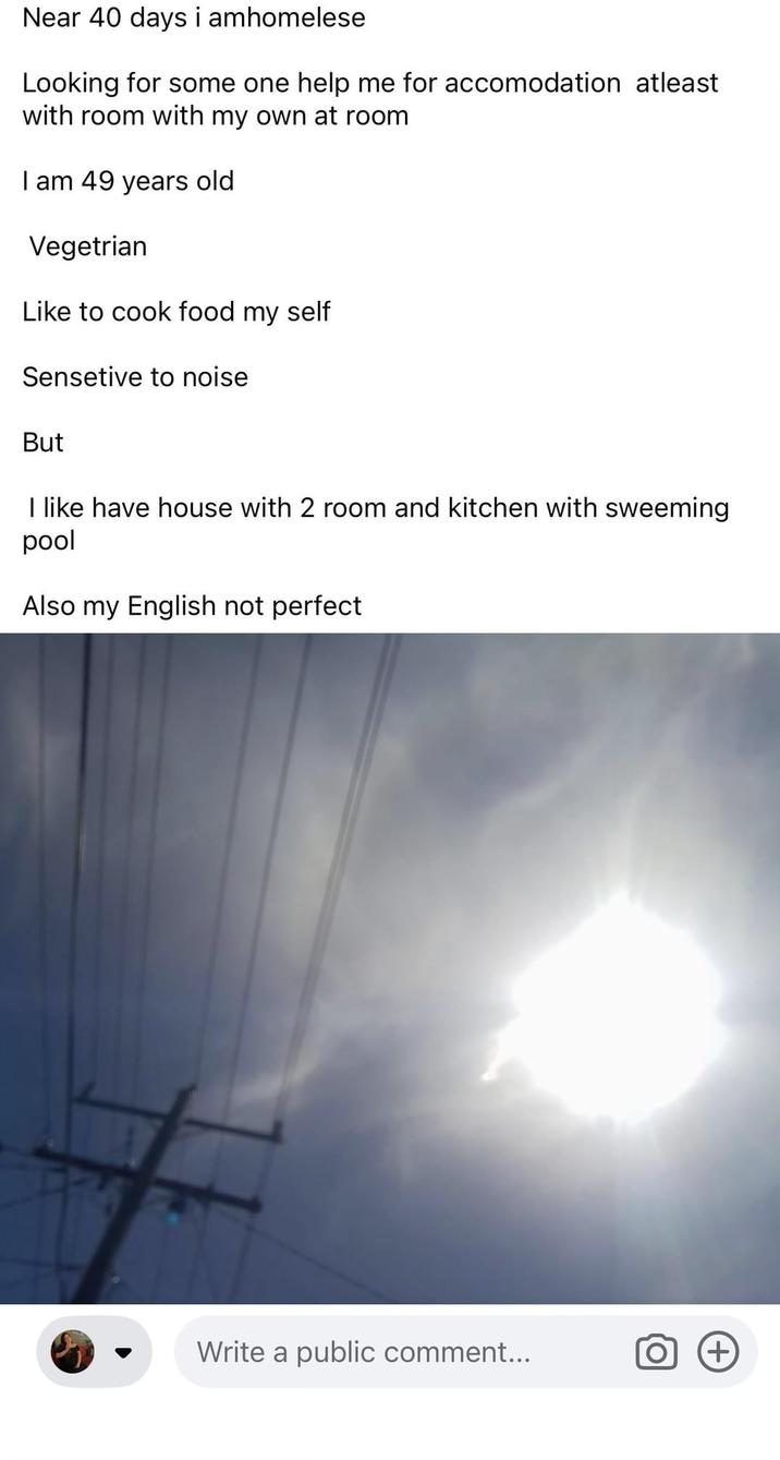 Near 40 days i amhomelese Looking for some one help me for accomodation atleast with room with my own at room I am 49 years old Vegetrian Like to cook food my self Sensetive to noise But I like have house with 2 room and kitchen with sweeming pool Also my English not perfect Write a public comment... O (+)