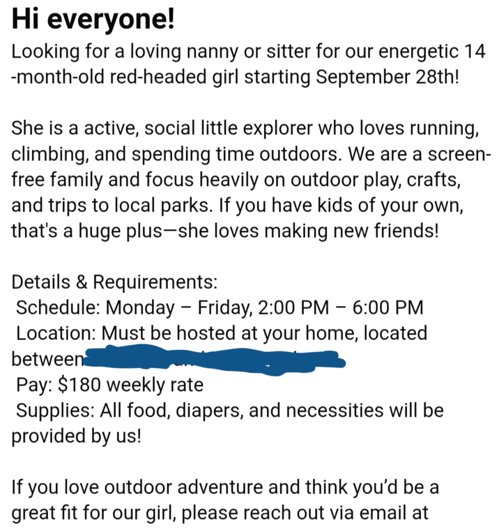 Hi everyone! Looking for a loving nanny or sitter for our energetic 14 -month-old red-headed girl starting September 28th! She is a active, social little explorer who loves running, climbing, and spending time outdoors. We are a screen- free family and focus heavily on outdoor play, crafts, and trips to local parks. If you have kids of your own, that's a huge plus-she loves making new friends! Details & Requirements: Schedule: Monday - Friday, 2:00 PM - 6:00 PM Location: Must be hosted at your home, located between Pay: $180 weekly rate Supplies: All food, diapers, and necessities will be provided by us! If you love outdoor adventure and think you'd be a great fit for our girl, please reach out via email at