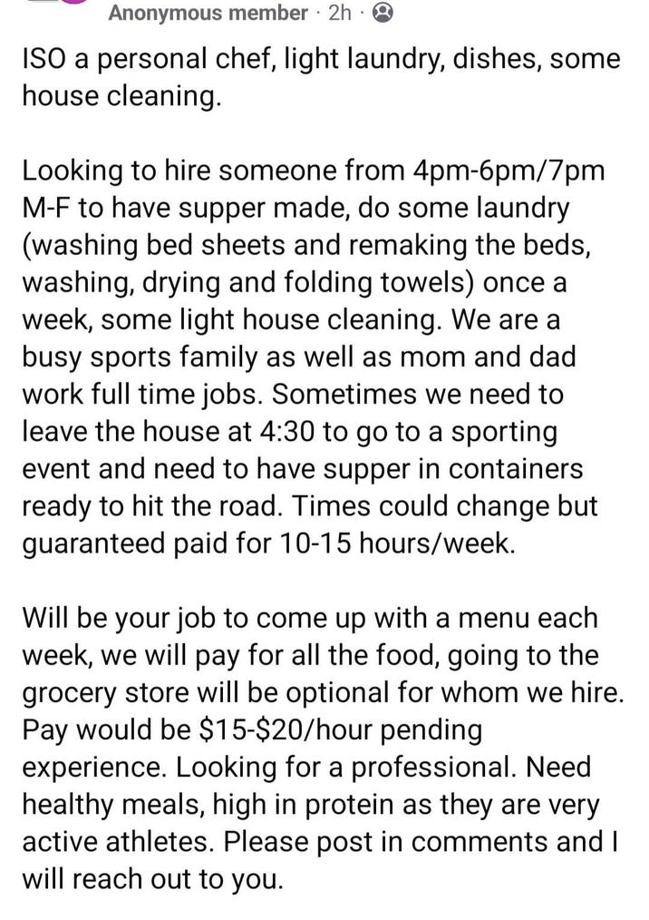 Anonymous member 2h Q ISO a personal chef, light laundry, dishes, some house cleaning. Looking to hire someone from 4pm-6pm/7pm M-F to have supper made, do some laundry (washing bed sheets and remaking the beds, washing, drying and folding towels) once a week, some light house cleaning. We are a busy sports family as well as mom and dad work full time jobs. Sometimes we need to leave the house at 4:30 to go to a sporting event and need to have supper in containers ready to hit the road. Times could change but guaranteed paid for 10-15 hours/week. Will be your job to come up with a menu each week, we will pay for all the food, going to the grocery store will be optional for whom we hire. Pay would be $15-$20/hour pending experience. Looking for a professional. Need healthy meals, high in protein as they are very active athletes. Please post in comments and I will reach out to you.