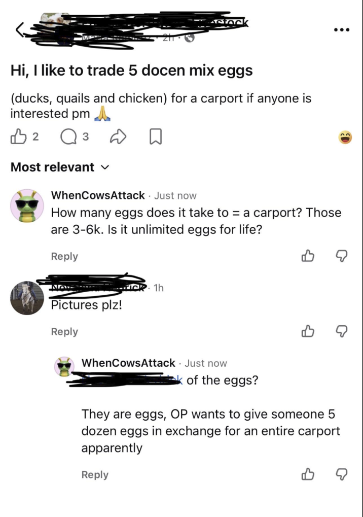 Astock : . . . Hi, I like to trade 5 docen mix eggs (ducks, quails and chicken) for a carport if anyone is interested pm B 2 ○ 3 D ☐ Most relevant ✓ WhenCowsAttack Just now How many eggs does it take to = a carport? Those are 3-6k. Is it unlimited eggs for life? Reply B Pictures plz! Reply 1h WhenCowsAttack Just now of the eggs? They are eggs, OP wants to give someone 5 dozen eggs in exchange for an entire carport apparently Reply
