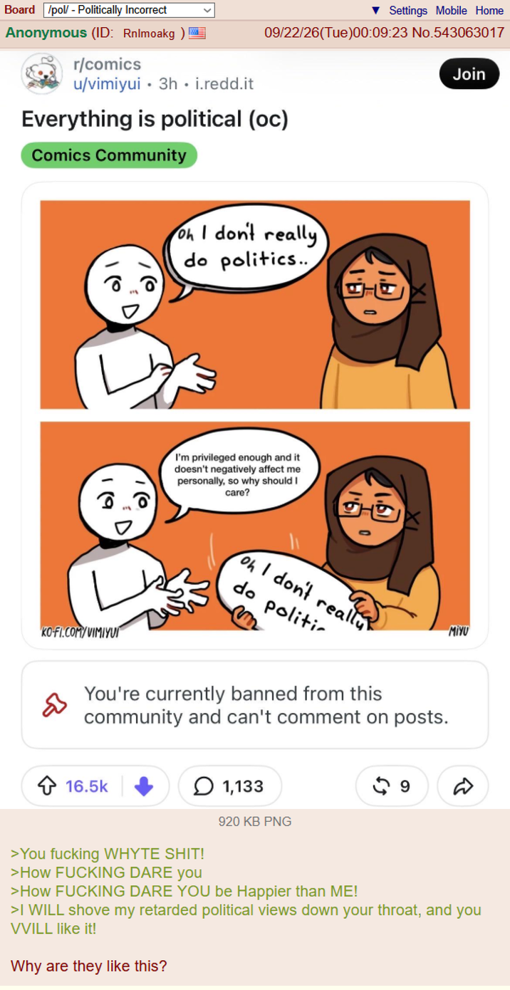 Settings Mobile Home 09/22/26(Tue)00:09:23 No.543063017 Board /pol/ - Politically Incorrect Anonymous (ID: Rnimoakg) r/comics u/vimiyui 3h.i.redd.it Everything is political (oc) Comics Community Oh I don't really do politics.. I'm privileged enough and it doesn't negatively affect me personally, so why should I care? 1.b I- IX IX Join 19 D KO-FI.COM/VIMIYUI 0 oh I don't really do politic MIYU You're currently banned from this community and can't comment on posts. ✩ 16.5k 1,133 920 KB PNG >You f------ WHYTE S---! D >How F------ DARE you >How F------ DARE YOU be Happier than ME! >I WILL shove my retarded political views down your throat, and you VVILL like it! Why are they like this?