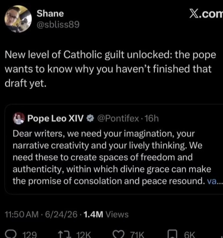 Shane @sbliss89 X.com New level of Catholic guilt unlocked: the pope wants to know why you haven't finished that draft yet. Pope Leo XIV @Pontifex - 16h Dear writers, we need your imagination, your narrative creativity and your lively thinking. We need these to create spaces of freedom and authenticity, within which divine grace can make the promise of consolation and peace resound. va... • 11:50 AM 6/24/26 1.4M Views • 129 12K ב1 71K 6K