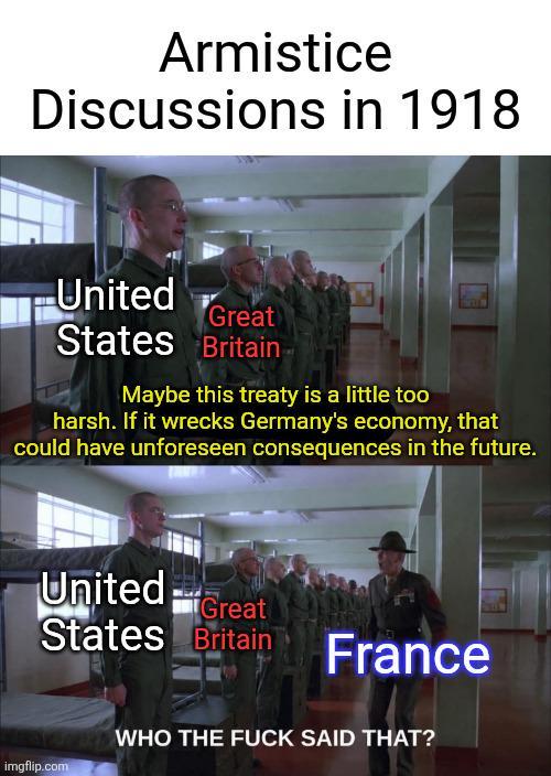 Armistice Discussions in 1918 United Great States Britain Maybe this treaty is a little too harsh. If it wrecks Germany's economy, that could have unforeseen consequences in the future. United Great States Britain France imgflip.com WHO THE F--- SAID THAT?