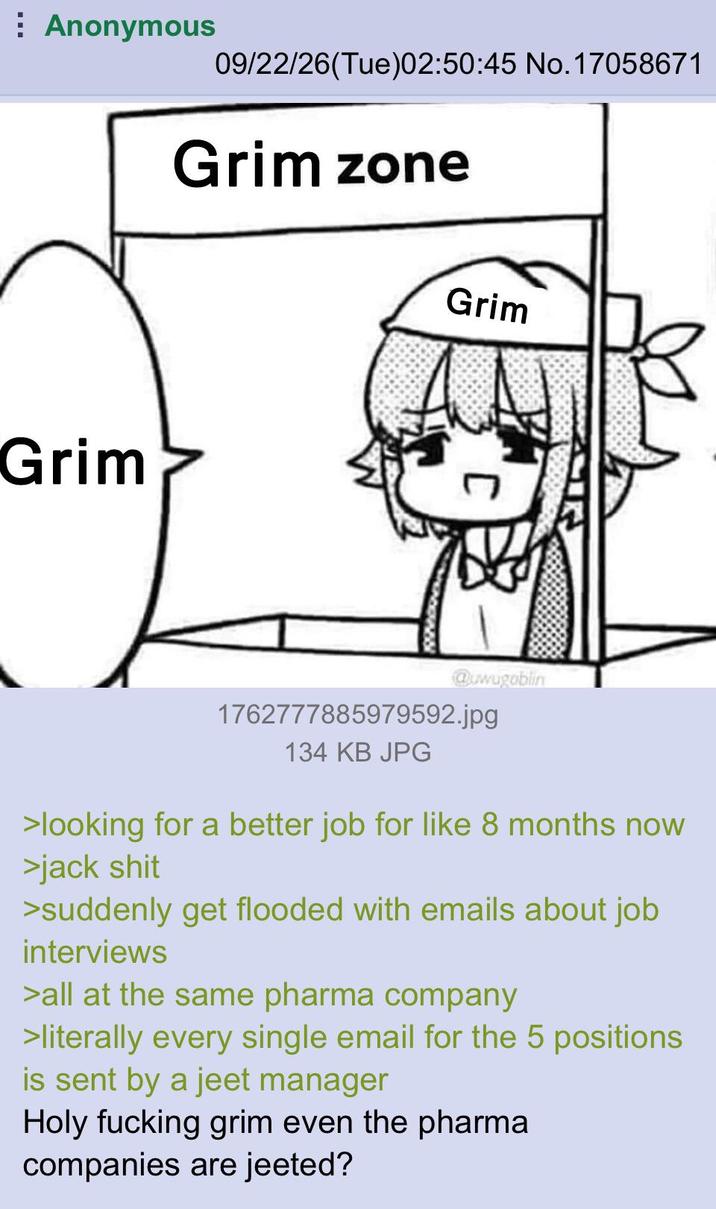 Anonymous 09/22/26(Tue)02:50:45 No.17058671 Grim Grim zone Grim @uwugoblin 1762777885979592.jpg 134 KB JPG >looking for a better job for like 8 months now >jack s--- >suddenly get flooded with emails about job interviews >all at the same pharma company >literally every single email for the 5 positions is sent by a jeet manager Holy f------ grim even the pharma companies are jeeted?