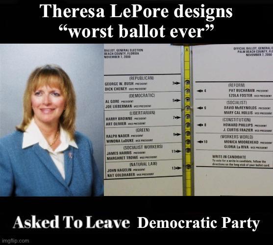 Theresa LePore designs "worst ballot ever" BALLOT, GENERAL ELECTION BEACH COUNTY, FLORIDA NOVEMBER 7, 2000 OFFICIAL BALLOT, GENERAL E PALM BEACH COUNTY, FLO NOVEMBER 7, 2000 (REPUBLICAN) GEORGE W. BUSH PRESIDINT 3 D--- CHENEY WEST AL GORE PREMEN (DEMOCRATIC) JOE LIEBERMAN WEEPRES ILIBERTARIANI HARRY BROWNE PRESENT ART OLIVIER VICE PRESI RALPH NADER PRESIDENT (SOCIALIST WORKERSI (GREEN) WINONA LADUKE ST JAMES HARRIS P 11 MARGARET TROWE INATURAL LAW) JOHN HAGELIN NAT GOLDHABER W 13 10 (REFORMI PAT BUCHANAN EZOLA FOSTER PRESIDENT (SOCIALIST) DAVID MCREYNOLDS MARY CAL HOLLIS (CONSTITUTION) HOWARD PHILLIPS J. CURTIS FRAZIER (WORKERS WORLD MONICA MOOREHEAD ST GLORIA La RIVA w WRITE IN CANDIDATE Te ve fer a write in candidate, tale the directions in the leng stab of year hallot card Asked To Leave Democratic Party imgflip.com