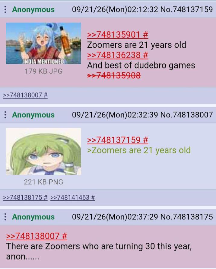Anonymous INDIA MENTIONED 179 KB JPG 09/21/26(Mon)02:12:32 No.748137159 >>748135901 # Zoomers are 21 years old >>748136238 # And best of dudebro games >>748135908 >>748138007 # Anonymous 09/21/26(Mon)02:32:39 No.748138007 >>748137159 # >Zoomers are 21 years old 221 KB PNG >>748138175 # >>748141463 # Anonymous >>748138007 # 09/21/26(Mon)02:37:29 No.748138175 There are Zoomers who are turning 30 this year, anon......