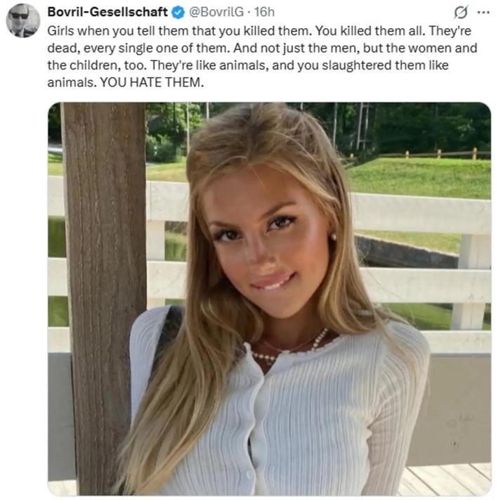 Bovril-Gesellschaft @BovrilG. 16h Girls when you tell them that you killed them. You killed them all. They're dead, every single one of them. And not just the men, but the women and the children, too. They're like animals, and you slaughtered them like animals. YOU HATE THEM.