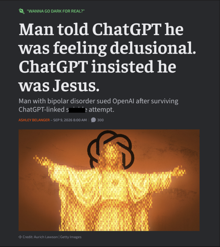 "WANNA GO DARK FOR REAL?" Man told ChatGPT he was feeling delusional. ChatGPT insisted he was Jesus. Man with bipolar disorder sued OpenAl after surviving ChatGPT-linked s attempt. ASHLEY BELANGER - SEP 9, 2026 8:00 AM 300 → Credit: Aurich Lawson | Getty Images 1101 0 011010 01101 0 10 0 00110 000 10 0 1000 0 11 01 0 00 0100 110 11101 0 00100 1100 09 1 110 01101