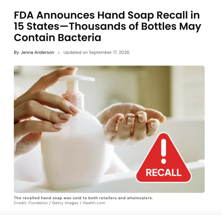 FDA Announces Hand Soap Recall in 15 States-Thousands of Bottles May Contain Bacteria By Jenna Anderson Updated on September 17, 2026 RECALL The recalled hand soap was sold to both retailers and wholesalers. Credit: Fiordaliso / Getty Images / Health.com