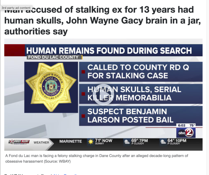 3rd party ad content accused of stalking ex for 13 years had human skulls, John Wayne Gacy brain in a jar, authorities say FOND DU LAC COUNTY HUMAN REMAINS FOUND DURING SEARCH ERIF SHER STATE OF WIS FOND DU 12 FIRST ALERT WEATHER WEATHER / OFFICE COUNTY CALLED TO COUNTY RD Q FOR STALKING CASE HUMAN SKULLS, SERIAL KILLER MEMORABILIA SUSPECT BENJAMIN LARSON POSTED BAIL 6:02 75° abc2 MARINETTE 71° NOW 69° 7PM 64° 10PM SUNNY P CLOUDY P CLOUDY A Fond du Lac man is facing a felony stalking charge in Dane County after an alleged decade-long pattern of obsessive harassment (Source: WBAY)