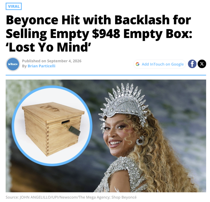 VIRAL Beyonce Hit with Backlash for Selling Empty $948 Empty Box: 'Lost Yo Mind' IN TOUCH Published on September 4, 2026 By Brian Particelli G Add InTouch on Google X Source: JOHN ANGELILLO/UPI/Newscom/The Mega Agency; Shop Beyoncé