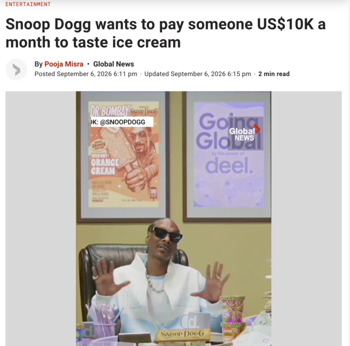 ENTERTAINMENT Snoop Dogg wants to pay someone US$10K a month to taste ice cream By Pooja Misra Global News • Posted September 6, 2026 6:11 pm Updated September 6, 2026 6:15 pm 2 min read DR.BOMBAY SP DOGG OK: @SNOOPDOGG CRUNCH ICED OUT ORANGE CREAM Going Glo Global NEWS by the power of deel. H d. Cd. SNOOP DOGG
