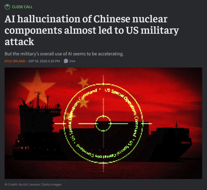 CLOSE CALL AI hallucination of Chinese nuclear components almost led to US military attack But the military's overall use of Al seems to be accelerating. KYLE ORLAND - SEP 18, 2026 5:26 PM 244 →>> Credit: Aurich Lawson | Getty Images