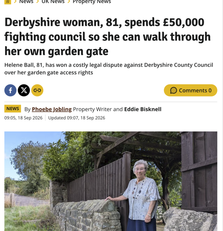 EN News UK NewS Property News Derbyshire woman, 81, spends £50,000 fighting council so she can walk through her own garden gate Helene Ball, 81, has won a costly legal dispute against Derbyshire County Council over her garden gate access rights fx NEWS By Phoebe Jobling Property Writer and Eddie Bisknell 09:05, 18 Sep 2026 Updated 09:07, 18 Sep 2026 ☐ Comments 0