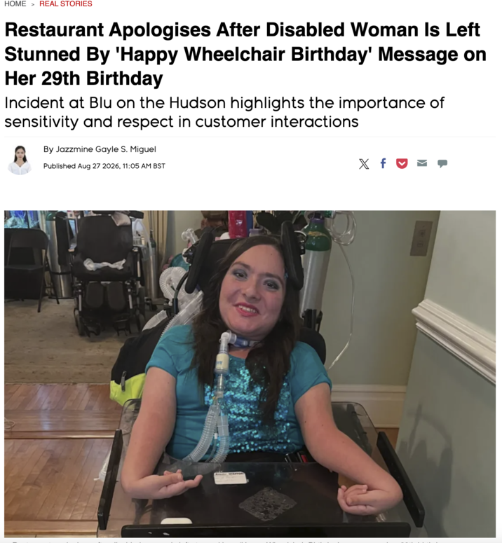 HOME > REAL STORIES Restaurant Apologises After Disabled Woman Is Left Stunned By 'Happy Wheelchair Birthday' Message on Her 29th Birthday Incident at Blu on the Hudson highlights the importance of sensitivity and respect in customer interactions By Jazzmine Gayle S. Miguel Published Aug 27 2026, 11:05 AM BST X f♥ ❤ R VISITOR
