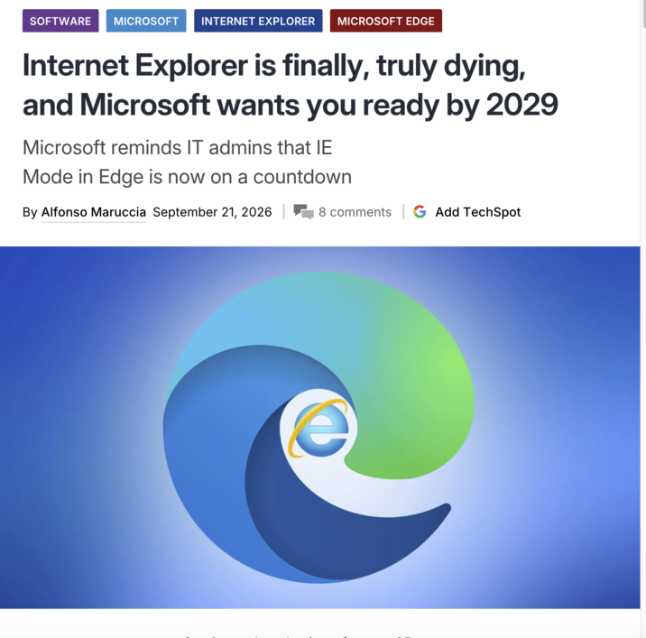 SOFTWARE MICROSOFT INTERNET EXPLORER MICROSOFT EDGE Internet Explorer is finally, truly dying, and Microsoft wants you ready by 2029 Microsoft reminds IT admins that IE Mode in Edge is now on a countdown By Alfonso Maruccia September 21, 2026 | 8 comments G Add TechSpot