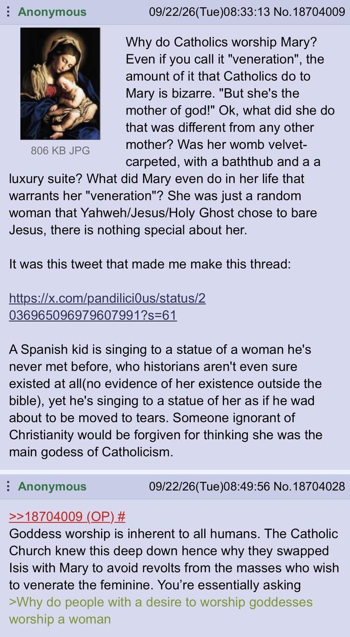 Anonymous 806 KB JPG 09/22/26(Tue)08:33:13 No. 18704009 Why do Catholics worship Mary? Even if you call it "veneration", the amount of it that Catholics do to Mary is bizarre. "But she's the mother of god!" Ok, what did she do that was different from any other mother? Was her womb velvet- carpeted, with a baththub and a a luxury suite? What did Mary even do in her life that warrants her "veneration"? She was just a random woman that Yahweh/Jesus/Holy Ghost chose to bare Jesus, there is nothing special about her. It was this tweet that made me make this thread: https://x.com/pandilicious/status/2 036965096979607991?s=61 A Spanish kid is singing to a statue of a woman he's never met before, who historians aren't even sure existed at all(no evidence of her existence outside the bible), yet he's singing to a statue of her as if he wad about to be moved to tears. Someone ignorant of Christianity would be forgiven for thinking she was the main godess of Catholicism. Anonymous >>18704009 (OP) # 09/22/26(Tue)08:49:56 No. 18704028 Goddess worship is inherent to all humans. The Catholic Church knew this deep down hence why they swapped Isis with Mary to avoid revolts from the masses who wish to venerate the feminine. You're essentially asking >Why do people with a desire to worship goddesses worship a woman