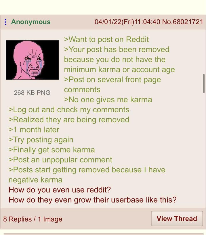 Anonymous 268 KB PNG 04/01/22(Fri)11:04:40 No.68021721 >Want to post on Reddit >Your post has been removed because you do not have the minimum karma or account age >Post on several front page comments >No one gives me karma >Log out and check my comments >Realized they are being removed >1 month later >Try posting again >Finally get some karma >Post an unpopular comment >Posts start getting removed because I have negative karma How do you even use reddit? How do they even grow their userbase like this? 8 Replies 1 Image View Thread