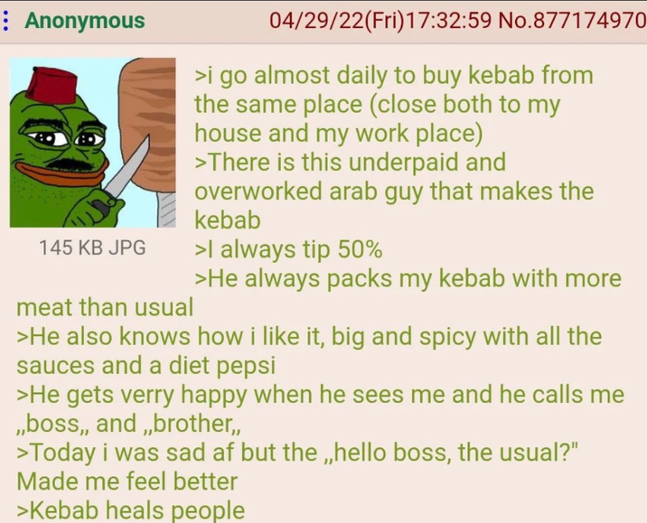 : Anonymous 145 KB JPG meat than usual 04/29/22(Fri)17:32:59 No.877174970 >i go almost daily to buy kebab from the same place (close both to my house and my work place) >There is this underpaid and overworked arab guy that makes the kebab >I always tip 50% >He always packs my kebab with more >He also knows how i like it, big and spicy with all the sauces and a diet pepsi >He gets verry happy when he sees me and he calls me ,,boss,,and,,brother,, >Today i was sad af but the,,hello boss, the usual?" Made me feel better >Kebab heals people