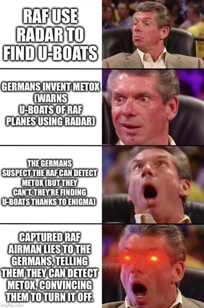 RAF USE RADAR TO FIND U-BOATS GERMANS INVENT METOX (WARNS U-BOATS OF RAF PLANES USING RADAR) THE GERMANS SUSPECT THE RAF CAN DETECT METOX (BUT THEY CAN'T. THEY'RE FINDING U-BOATS THANKS TO ENIGMA) CAPTURED RAF AIRMAN LIES TO THE GERMANS, TELLING THEM THEY CAN DETECT METOX, CONVINCING THEM TO TURN IT OFF. imgflip.com O