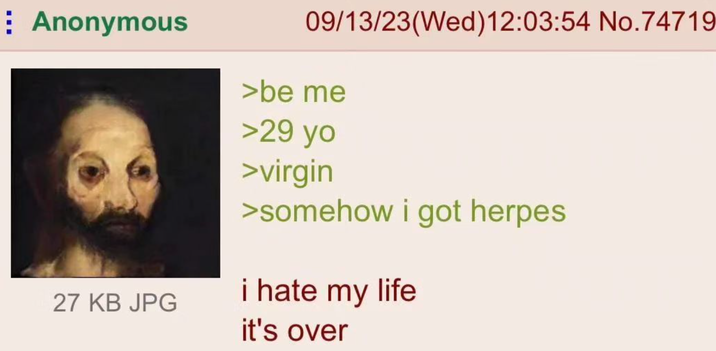⠀ Anonymous 27 KB JPG 09/13/23(Wed)12:03:54 No.74719 >be me >29 yo >virgin >somehow i got herpes i hate my life it's over