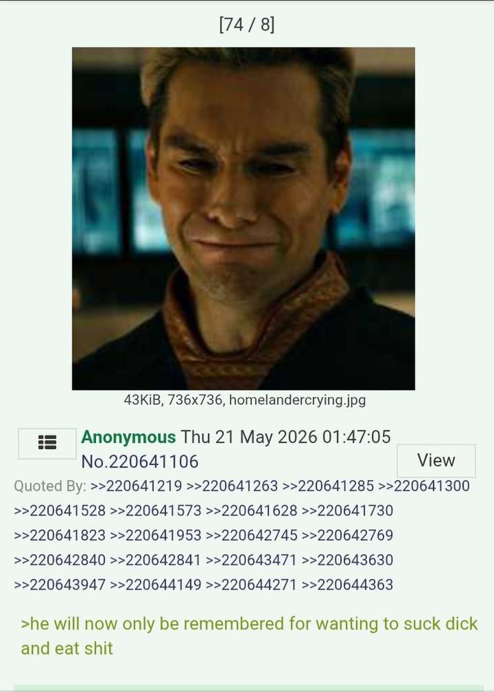 [74/8] 43KIB, 736x736, homelandercrying.jpg Anonymous Thu 21 May 2026 01:47:05 No.220641106 View Quoted By: >>220641219 >>220641263 >>220641285 >>220641300 >>220641528 >>220641573 >>220641628 >>220641730 >>220641823 >>220641953 >>220642745 >>220642769 >>220642840 >>220642841 >>220643471 >>220643630 >>220643947 >>220644149 >>220644271 >>220644363 >he will now only be remembered for wanting to suck d--- and eat s---