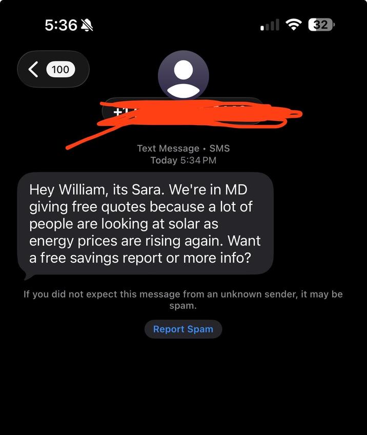 5:36A < 100 32 Text Message • SMS Today 5:34 PM Hey William, its Sara. We're in MD giving free quotes because a lot of people are looking at solar as energy prices are rising again. Want a free savings report or more info? If you did not expect this message from an unknown sender, it may be spam. Report Spam