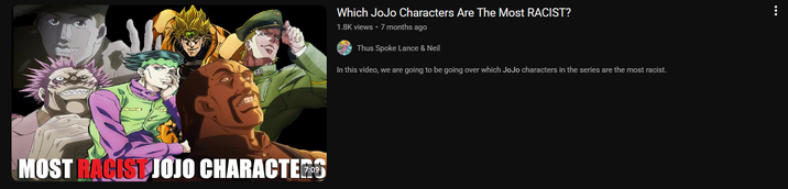 MOST RACIST JOJO CHARACTE Which JoJo Characters Are The Most RACIST? 1.8K views • 7 months ago Thus Spoke Lance & Neil In this video, we are going to be going over which JoJo characters in the series are the most racist.
