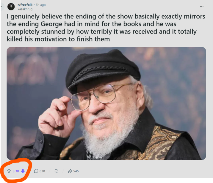 r/freefolk • 6h ago + kazakhrug I genuinely believe the ending of the show basically exactly mirrors the ending George had in mind for the books and he was completely stunned by how terribly it was received and it totally killed his motivation to finish them 3.3K ☐ 638 ✰ 545