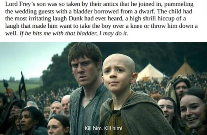 Lord Frey's son was so taken by their antics that he joined in, pummeling the wedding guests with a bladder borrowed from a dwarf. The child had the most irritating laugh Dunk had ever heard, a high shrill hiccup of a laugh that made him want to take the boy over a knee or throw him down a well. If he hits me with that bladder, I may do it. Kill him. Kill him!