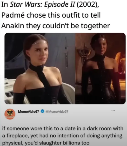 In Star Wars: Episode II (2002), Padmé chose this outfit to tell Anakin they couldn't be together MemeA MemeAble67 @MemeAble67 if someone wore this to a date in a dark room with a fireplace, yet had no intention of doing anything physical, you'd slaughter billions too