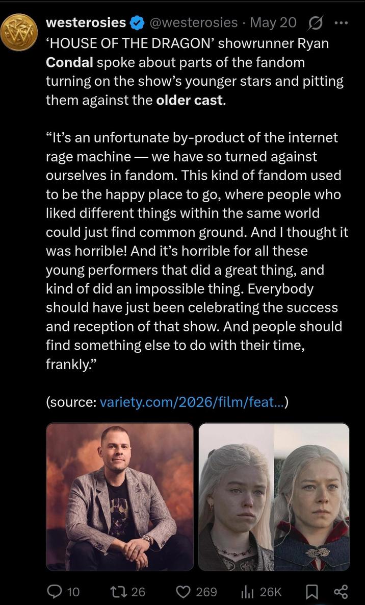 westerosies ❤ @westerosies May 200 'HOUSE OF THE DRAGON' showrunner Ryan Condal spoke about parts of the fandom turning on the show's younger stars and pitting them against the older cast. "It's an unfortunate by-product of the internet rage machine - we have so turned against ourselves in fandom. This kind of fandom used to be the happy place to go, where people who liked different things within the same world could just find common ground. And I thought it was horrible! And it's horrible for all these young performers that did a great thing, and kind of did an impossible thing. Everybody should have just been celebrating the success and reception of that show. And people should find something else to do with their time, frankly." (source: variety.com/2026/film/feat...) - 10 t726 269 IlII 26K