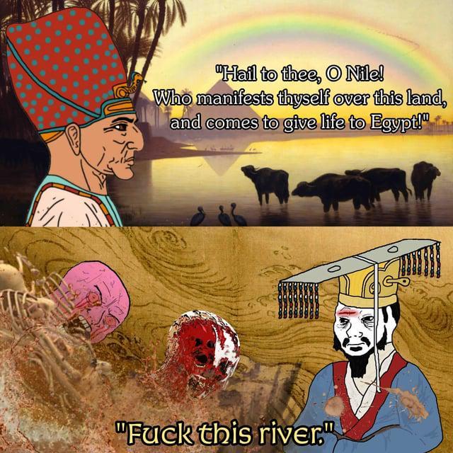 "Hail to thee, O Nile! Who manifests thyself over this land, and comes to give life to Egypt!" "F--- this river."