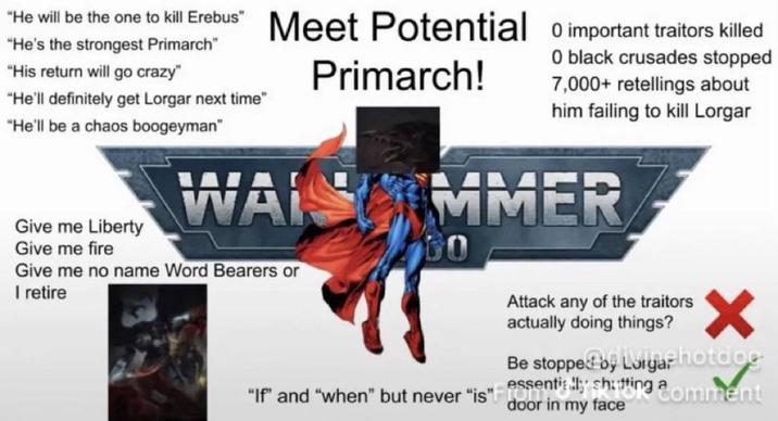 "He will be the one to kill Erebus" M Meet Potential 0 important traitors killed "He's the strongest Primarch" "His return will go crazy" "He'll definitely get Lorgar next time" "He'll be a chaos boogeyman" Give me Liberty Give me fire Primarch! O black crusades stopped 7,000+ retellings about him failing to kill Lorgar WAISMMER Give me no name Word Bearers or I retire DO Attack any of the traitors actually doing things? Be stopped by Lorgar hotdge "If" and "when" but never "is" essentially shutting comment door in my face