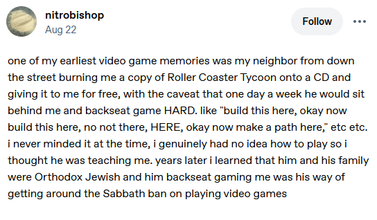 nitrobishop Aug 22 Follow one of my earliest video game memories was my neighbor from down the street burning me a copy of Roller Coaster Tycoon onto a CD and giving it to me for free, with the caveat that one day a week he would sit behind me and backseat game HARD. like "build this here, okay now build this here, no not there, HERE, okay now make a path here," etc etc. i never minded it at the time, i genuinely had no idea how to play so i thought he was teaching me. years later i learned that him and his family were Orthodox Jewish and him backseat gaming me was his way of getting around the Sabbath ban on playing video games