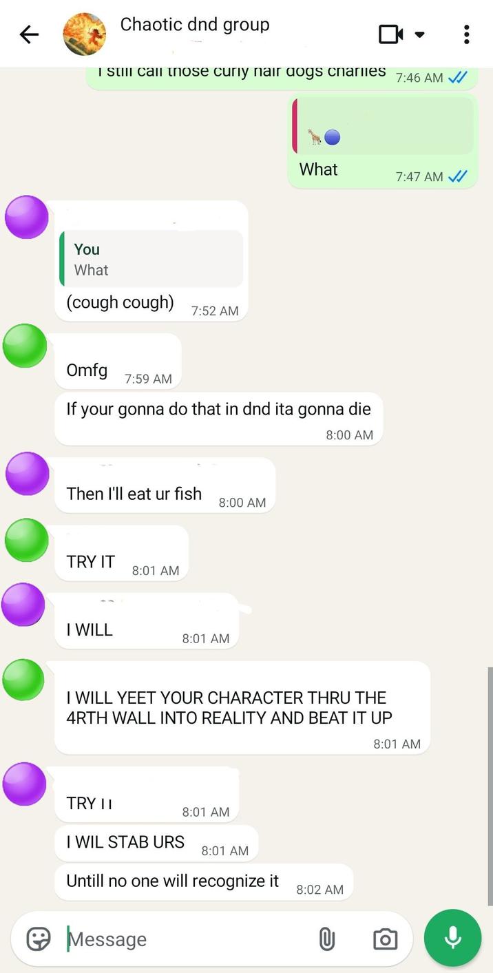 K Chaotic dnd group I still call those curly nair dogs charlies You What (cough cough) 7:52 AM 7:46 AM ✓ What 7:47 AM ✓ Omfg 7:59 AM If your gonna do that in dnd ita gonna die. Then I'll eat ur fish 8:00 AM TRY IT 8:01 AM I WILL 8:01 AM 8:00 AM I WILL YEET YOUR CHARACTER THRU THE 4RTH WALL INTO REALITY AND BEAT IT UP TRY II 8:01 AM I WIL STAB URS 8:01 AM Untill no one will recognize it ☺ Message 8:02 AM 8:01 AM
