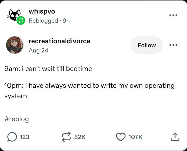 whispvo Reblogged 9h recreationaldivorce Aug 24 9am: i can't wait till bedtime Follow 10pm: i have always wanted to write my own operating system #reblog ☐ 123 52K 107K 企