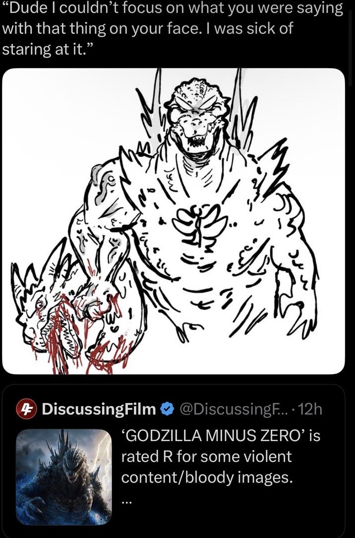 "Dude I couldn't focus on what you were saying with that thing on your face. I was sick of staring at it.' " 4 DiscussingFilm @DiscussingF.... 12h 'GODZILLA MINUS ZERO' is rated R for some violent content/bloody images.