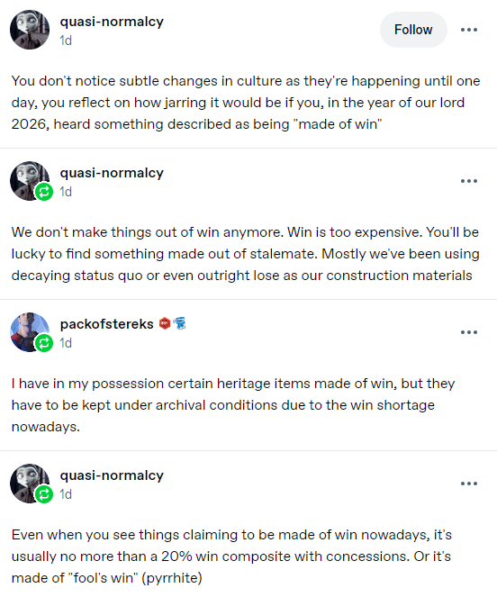 quasi-normalcy 1d Follow You don't notice subtle changes in culture as they're happening until one day, you reflect on how jarring it would be if you, in the year of our lord 2026, heard something described as being "made of win" quasi-normalcy 1d ... We don't make things out of win anymore. Win is too expensive. You'll be lucky to find something made out of stalemate. Mostly we've been using decaying status quo or even outright lose as our construction materials packofstereks 1d I have in my possession certain heritage items made of win, but they have to be kept under archival conditions due to the win shortage nowadays. quasi-normalcy 1d Even when you see things claiming to be made of win nowadays, it's usually no more than a 20% win composite with concessions. Or it's made of "fool's win" (pyrrhite) ...
