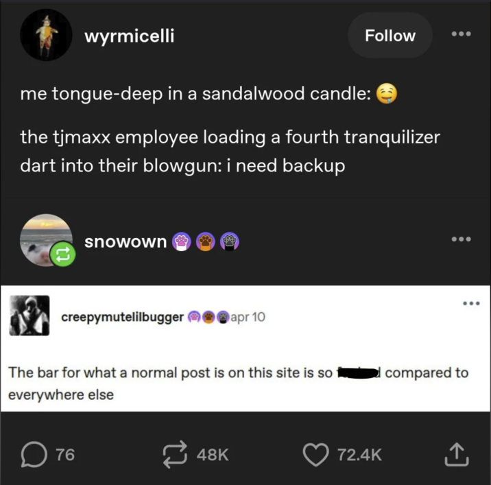 wyrmicelli Follow me tongue-deep in a sandalwood candle: the tjmaxx employee loading a fourth tranquilizer dart into their blowgun: i need backup snowown creepymutelilbugger apr 10 The bar for what a normal post is on this site is so everywhere else 76 compared to 48K 72.4K ↑